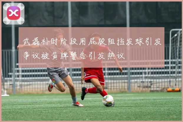 武磊补时阶段用屁股阻挡发球引发争议被黄牌警告引发热议