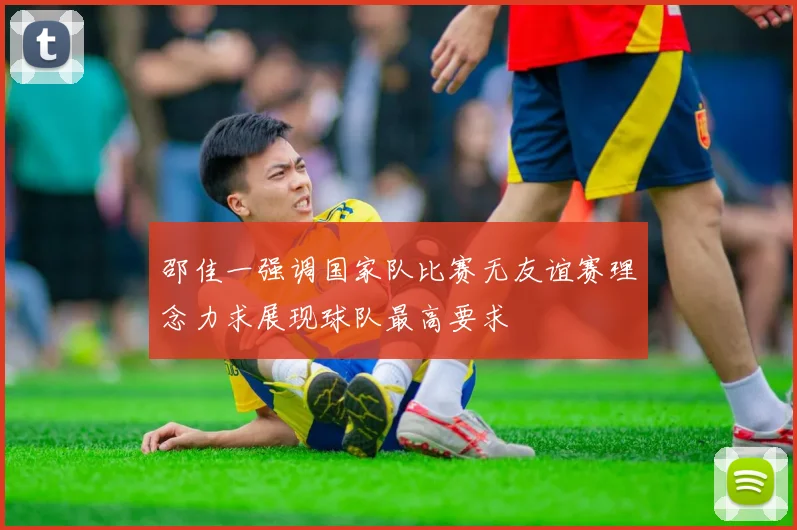邵佳一强调国家队比赛无友谊赛理念力求展现球队最高要求
