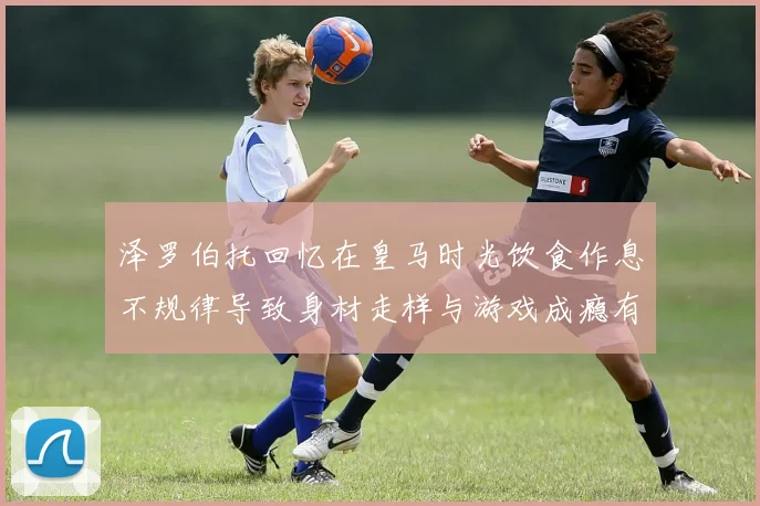 泽罗伯托回忆在皇马时光饮食作息不规律导致身材走样与游戏成瘾有关